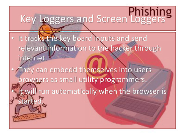 Key Loggers and Screen Loggers
• It tracks the key board inputs and send
relevant information to the hacker through
internet.
• They can embedd themselves into users
browsers as small utility programmers.
• It will run automatically when the browser is
started.
