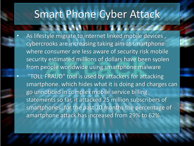 Smart Phone Cyber Attack
• As lifestyle migrate to internet linked mobile devices ,
cybercrooks are increasing taking aim at smartphone
where consumer are less aware of security risk mobile
security estimated millions of dollars have been syolen
from people worldwide using smartphone malware
• "TOLL FRAUD" tool is used by attackers for attacking
smartphone. which hides what it is doing and charges can
go unnoticed in complex mobile service billing
statements so far, it attacked 25 million subscribers of
smartphones ,for the past 10 months the percentage of
amartphone attack has increased from 29% to 62%.
