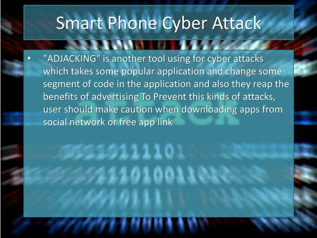 Smart Phone Cyber Attack
• "ADJACKING" is another tool using for cyber attacks
which takes some popular application and change some
segment of code in the application and also they reap the
benefits of advertising To Prevent this kinds of attacks,
user should make caution when downloading apps from
social network or free app link
