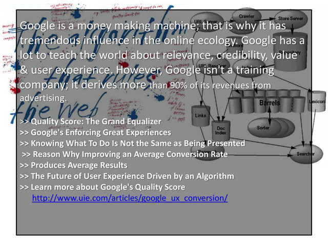 Google is a money making machine; that is why it has
tremendous influence in the online ecology. Google has a
lot to teach the world about relevance, credibility, value
& user experience. However, Google isn't a training
company; it derives more than 90% of its revenues from
advertising.
>> Quality Score: The Grand Equalizer
>> Google's Enforcing Great Experiences
>> Knowing What To Do Is Not the Same as Being Presented
>> Reason Why Improving an Average Conversion Rate
>> Produces Average Results
>> The Future of User Experience Driven by an Algorithm
>> Learn more about Google's Quality Score
http://www.uie.com/articles/google_ux_conversion/
