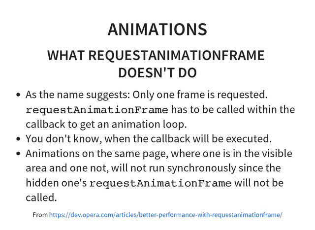 ANIMATIONS
WHAT REQUESTANIMATIONFRAME
DOESN'T DO
As the name suggests: Only one frame is requested.
r
e
q
u
e
s
t
A
n
i
m
a
t
i
o
n
F
r
a
m
e has to be called within the
callback to get an animation loop.
You don't know, when the callback will be executed.
Animations on the same page, where one is in the visible
area and one not, will not run synchronously since the
hidden one's r
e
q
u
e
s
t
A
n
i
m
a
t
i
o
n
F
r
a
m
e will not be
called.
From https://dev.opera.com/articles/better-performance-with-requestanimationframe/
