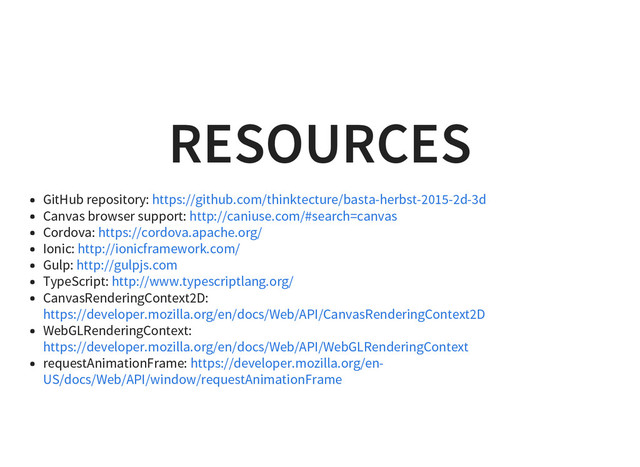 RESOURCES
GitHub repository:
Canvas browser support:
Cordova:
Ionic:
Gulp:
TypeScript:
CanvasRenderingContext2D:
WebGLRenderingContext:
requestAnimationFrame:
https://github.com/thinktecture/basta-herbst-2015-2d-3d
http://caniuse.com/#search=canvas
https://cordova.apache.org/
http://ionicframework.com/
http://gulpjs.com
http://www.typescriptlang.org/
https://developer.mozilla.org/en/docs/Web/API/CanvasRenderingContext2D
https://developer.mozilla.org/en/docs/Web/API/WebGLRenderingContext
https://developer.mozilla.org/en-
US/docs/Web/API/window/requestAnimationFrame
