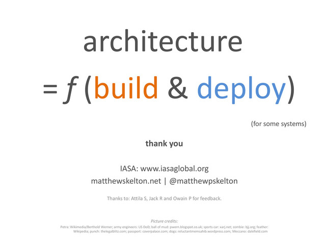 architecture
= f (build & deploy)
(for some systems)
thank you
IASA: www.iasaglobal.org
matthewskelton.net | @matthewpskelton
Thanks to: Attila S, Jack R and Owain P for feedback.
Picture credits:
Petra: Wikimedia/Berthold Werner; army engineers: US DoD; ball of mud: pwern.blogspot.co.uk; sports car: xarj.net; zombie: bjj.org; feather:
Wikipedia; punch: thelegalblitz.com; passport: coverpalace.com; dogs: reluctantmemsahib.wordpress.com; Meccano: dalefield.com

