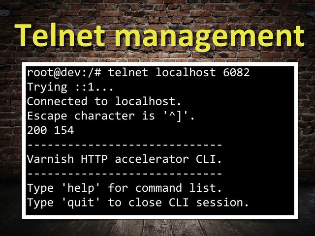 Telnet	  management
root@dev:/#	  telnet	  localhost	  6082
Trying	  ::1...
Connected	  to	  localhost.
Escape	  character	  is	  '^]'.
200	  154	  	  	  	  	  
-­‐-­‐-­‐-­‐-­‐-­‐-­‐-­‐-­‐-­‐-­‐-­‐-­‐-­‐-­‐-­‐-­‐-­‐-­‐-­‐-­‐-­‐-­‐-­‐-­‐-­‐-­‐-­‐-­‐
Varnish	  HTTP	  accelerator	  CLI.
-­‐-­‐-­‐-­‐-­‐-­‐-­‐-­‐-­‐-­‐-­‐-­‐-­‐-­‐-­‐-­‐-­‐-­‐-­‐-­‐-­‐-­‐-­‐-­‐-­‐-­‐-­‐-­‐-­‐
Type	  'help'	  for	  command	  list.
Type	  'quit'	  to	  close	  CLI	  session.
