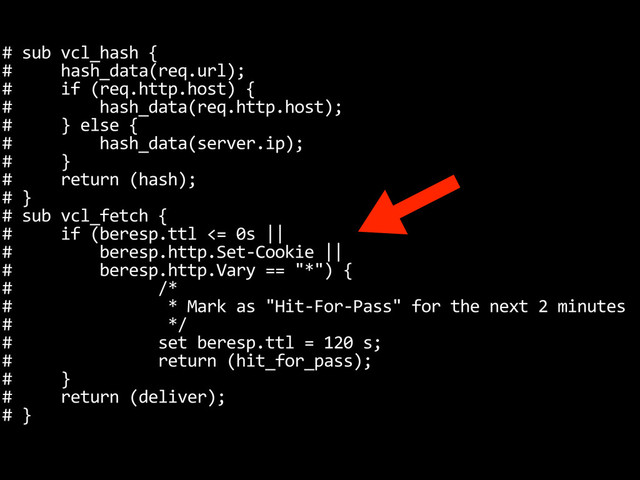#	  sub	  vcl_hash	  {
#	  	  	  	  	  hash_data(req.url);
#	  	  	  	  	  if	  (req.http.host)	  {
#	  	  	  	  	  	  	  	  	  hash_data(req.http.host);
#	  	  	  	  	  }	  else	  {
#	  	  	  	  	  	  	  	  	  hash_data(server.ip);
#	  	  	  	  	  }
#	  	  	  	  	  return	  (hash);
#	  }
#	  sub	  vcl_fetch	  {
#	  	  	  	  	  if	  (beresp.ttl	  <=	  0s	  ||
#	  	  	  	  	  	  	  	  	  beresp.http.Set-­‐Cookie	  ||
#	  	  	  	  	  	  	  	  	  beresp.http.Vary	  ==	  "*")	  {
#	  	  	  	  	  	  	  	  	  	  	  	  	  	  	  /*
#	  	  	  	  	  	  	  	  	  	  	  	  	  	  	  	  *	  Mark	  as	  "Hit-­‐For-­‐Pass"	  for	  the	  next	  2	  minutes
#	  	  	  	  	  	  	  	  	  	  	  	  	  	  	  	  */
#	  	  	  	  	  	  	  	  	  	  	  	  	  	  	  set	  beresp.ttl	  =	  120	  s;
#	  	  	  	  	  	  	  	  	  	  	  	  	  	  	  return	  (hit_for_pass);
#	  	  	  	  	  }
#	  	  	  	  	  return	  (deliver);
#	  }
