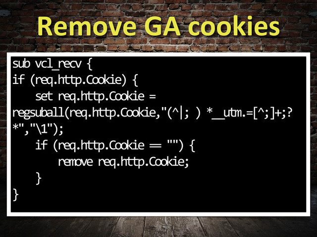 Remove	  GA	  cookies
sub	  vcl_recv	  {
if	  (req.http.Cookie)	  {
	  	  	  	  set	  req.http.Cookie	  =	  
regsuball(req.http.Cookie,"(^|;	  )	  *__utm.=[^;]+;?	  
*","\1");	  
	  	  	  	  if	  (req.http.Cookie	  ==	  "")	  {
	  	  	  	  	  	  	  	  remove	  req.http.Cookie;
	  	  	  	  }
}
