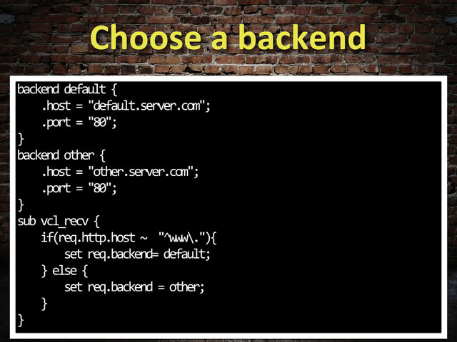 Choose	  a	  backend
backend	  default	  {
	  	  	  	  .host	  =	  "default.server.com";
	  	  	  	  .port	  =	  "80";
}
backend	  other	  {
	  	  	  	  .host	  =	  "other.server.com";
	  	  	  	  .port	  =	  "80";
}
sub	  vcl_recv	  {
	  	  	  	  if(req.http.host	  ~	  	  "^www\."){
	  	  	  	  	  	  	  	  set	  req.backend=	  default;
	  	  	  	  }	  else	  {
	  	  	  	  	  	  	  	  set	  req.backend	  =	  other;
	  	  	  	  }
}
