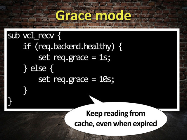 Grace	  mode
sub	  vcl_recv	  {
	  	  	  	  if	  (req.backend.healthy)	  {
	  	  	  	  	  	  	  	  set	  req.grace	  =	  1s;
	  	  	  	  }	  else	  {
	  	  	  	  	  	  	  	  set	  req.grace	  =	  10s;
	  	  	  	  }
}
Keep	  reading	  from	  
cache,	  even	  when	  expired
