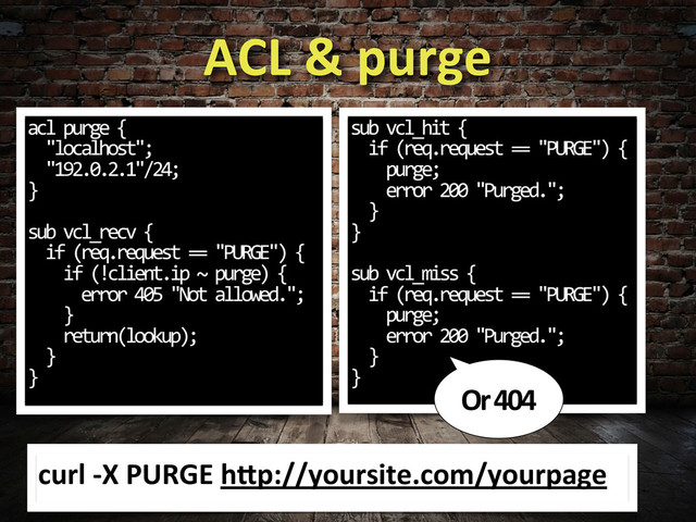 ACL	  &	  purge
acl	  purge	  {
	  	  "localhost";
	  	  "192.0.2.1"/24;
}
sub	  vcl_recv	  {
	  	  if	  (req.request	  ==	  "PURGE")	  {
	  	  	  	  if	  (!client.ip	  ~	  purge)	  {
	  	  	  	  	  	  error	  405	  "Not	  allowed.";
	  	  	  	  }
	  	  	  	  return(lookup);
	  	  }
}
sub	  vcl_hit	  {
	  	  if	  (req.request	  ==	  "PURGE")	  {
	  	  	  	  purge;
	  	  	  	  error	  200	  "Purged.";
	  	  }
}
sub	  vcl_miss	  {
	  	  if	  (req.request	  ==	  "PURGE")	  {
	  	  	  	  purge;
	  	  	  	  error	  200	  "Purged.";
	  	  }
}
Or	  404
curl	  -­‐X	  PURGE	  hcp://yoursite.com/yourpage
