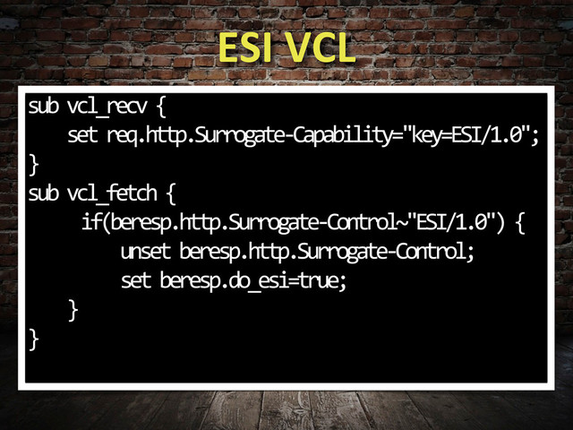 ESI	  VCL
sub	  vcl_recv	  {
	  	  	  	  set	  req.http.Surrogate-­‐Capability="key=ESI/1.0";
}
sub	  vcl_fetch	  {
	   if(beresp.http.Surrogate-­‐Control~"ESI/1.0")	  {
	  	  	  	  	  	  	  	  	  unset	  beresp.http.Surrogate-­‐Control;
	   	  	  	  	  set	  beresp.do_esi=true;
	  	  	  	  }
}	  
