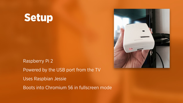 Raspberry Pi 2
Powered by the USB port from the TV
Uses Raspbian Jessie
Boots into Chromium 56 in fullscreen mode
Setup
