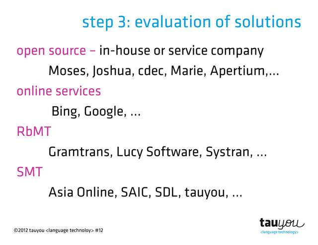 ©2012 tauyou  #12
step 3: evaluation of solutions
open source – in-house or service company
Moses, Joshua, cdec, Marie, Apertium,...
online services
Bing, Google, ...
RbMT
Gramtrans, Lucy Software, Systran, ...
SMT
Asia Online, SAIC, SDL, tauyou, ...
