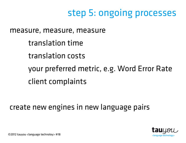 ©2012 tauyou  #18
step 5: ongoing processes
measure, measure, measure
translation time
translation costs
your preferred metric, e.g. Word Error Rate
client complaints
create new engines in new language pairs

