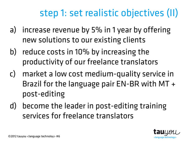 ©2012 tauyou  #6
step 1: set realistic objectives (II)
a) increase revenue by 5% in 1 year by offering
new solutions to our existing clients
b) reduce costs in 10% by increasing the
productivity of our freelance translators
c) market a low cost medium-quality service in
Brazil for the language pair EN-BR with MT +
post-editing
d) become the leader in post-editing training
services for freelance translators

