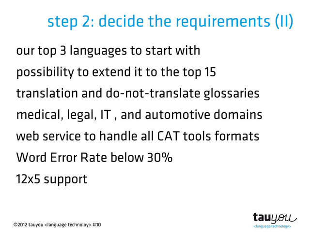 ©2012 tauyou  #10
step 2: decide the requirements (II)
our top 3 languages to start with
possibility to extend it to the top 15
translation and do-not-translate glossaries
medical, legal, IT , and automotive domains
web service to handle all CAT tools formats
Word Error Rate below 30%
12x5 support
