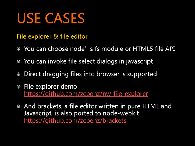 USE  CASES  
File  explorer  &  file  editor  
!   You  can  choose  node’s  fs  module  or  HTML5  file  API  
!   You  can  invoke  file  select  dialogs  in  javascript  
!   Direct  dragging  files  into  browser  is  supported  
!   File  explorer  demo  
https://github.com/zcbenz/nw-file-explorer  
!   And  brackets,  a  file  editor  written  in  pure  HTML  and  
Javascript,  is  also  ported  to  node-webkit  
https://github.com/zcbenz/brackets  
