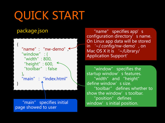 QUICK  START  
package.json  
{  
    “name”:  “nw-demo”,  
    “window”  :  {  
        “width”:  800,  
        “height”:  600,  
        “toolbar”  :  false  
        },  
    “main”  :  “index.html”  
}  
        “name”  specifies  app’s  
configuration  directory’s  name.  
On  Linux  app  data  will  be  stored  
in  ‘~/.config/nw-demo’,  on  
Mac  OS  X  it  is  ‘~/Library/
Application  Support’  
        “main”  specifies  initial  
page  showed  to  user  
        “window”  specifies  the  
startup  window’s  features.  
        “width”  and  “height”  
define  window’s  size.  
        “toolbar”  defines  whether  to  
show  the  window’s  toolbar.  
        “position”  defines  
window’s  initial  position.  
