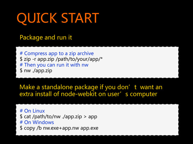 QUICK  START  
Package  and  run  it    
#  Compress  app  to  a  zip  archive  
$  zip  -r  app.zip  /path/to/your/app/*  
#  Then  you  can  run  it  with  nw  
$  nw  ./app.zip  
#  On  Linux  
$  cat  /path/to/nw  ./app.zip  >  app  
#  On  Windows  
$  copy  /b  nw.exe+app.nw  app.exe  
Make  a  standalone  package  if  you  don’t    want  an  
extra  install  of  node-webkit  on  user’s  computer  
