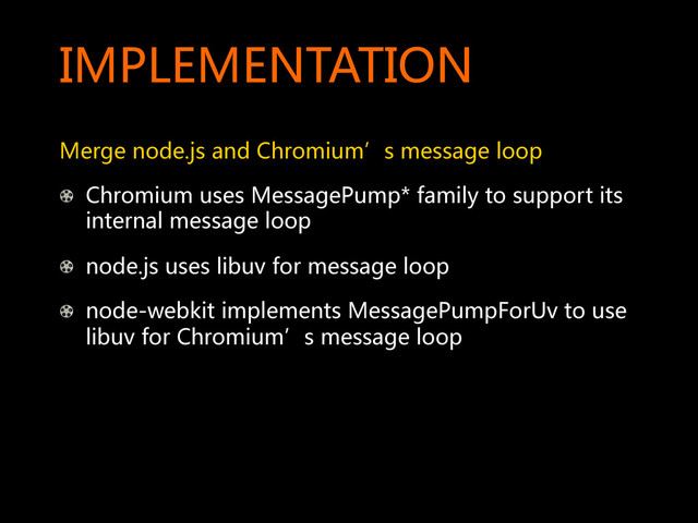 IMPLEMENTATION  
Merge  node.js  and  Chromium’s  message  loop  
!   Chromium  uses  MessagePump*  family  to  support  its  
internal  message  loop  
! node.js  uses  libuv  for  message  loop  
!   node-webkit  implements  MessagePumpForUv  to  use  
libuv  for  Chromium’s  message  loop  
