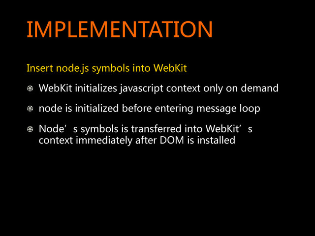 IMPLEMENTATION  
Insert  node.js  symbols  into  WebKit  
! WebKit  initializes  javascript  context  only  on  demand  
!   node  is  initialized  before  entering  message  loop  
!   Node’s  symbols  is  transferred  into  WebKit’s  
context  immediately  after  DOM  is  installed  
  
