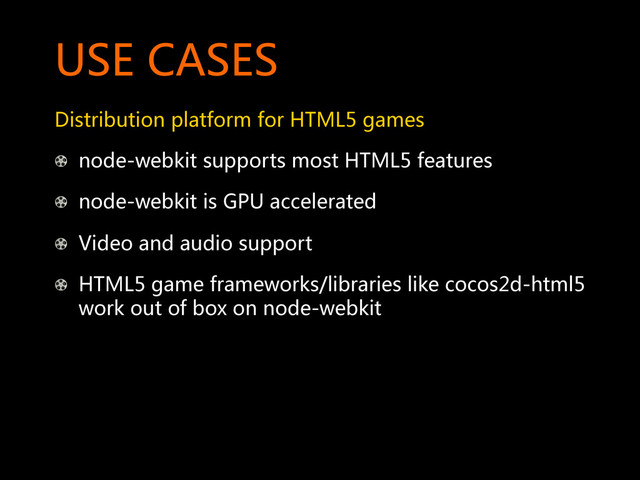 USE  CASES  
Distribution  platform  for  HTML5  games  
!   node-webkit  supports  most  HTML5  features  
!   node-webkit  is  GPU  accelerated  
!   Video  and  audio  support  
!   HTML5  game  frameworks/libraries  like  cocos2d-html5  
work  out  of  box  on  node-webkit  
  
