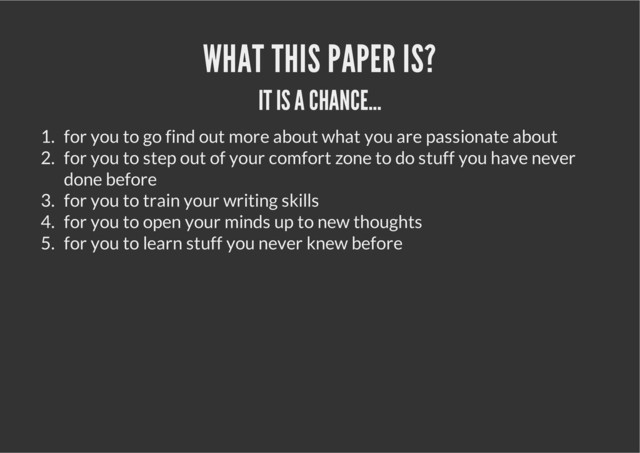WHAT THIS PAPER IS?
IT IS A CHANCE...
1. for you to go find out more about what you are passionate about
2. for you to step out of your comfort zone to do stuff you have never
done before
3. for you to train your writing skills
4. for you to open your minds up to new thoughts
5. for you to learn stuff you never knew before
