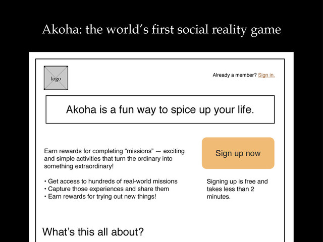 Akoha is a fun way to spice up your life.
logo
Already a member? Sign in.
Earn rewards for completing “missions” — exciting
and simple activities that turn the ordinary into
something extraordinary!
• Get access to hundreds of real-world missions
• Capture those experiences and share them
• Earn rewards for trying out new things!
Sign up now
Signing up is free and
takes less than 2
minutes.
What’s this all about?
Akoha: the world’s first social reality game
