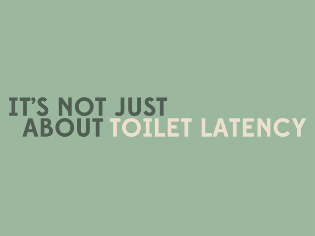 IT’S NOT JUST
TOILET LATENCY
ABOUT
