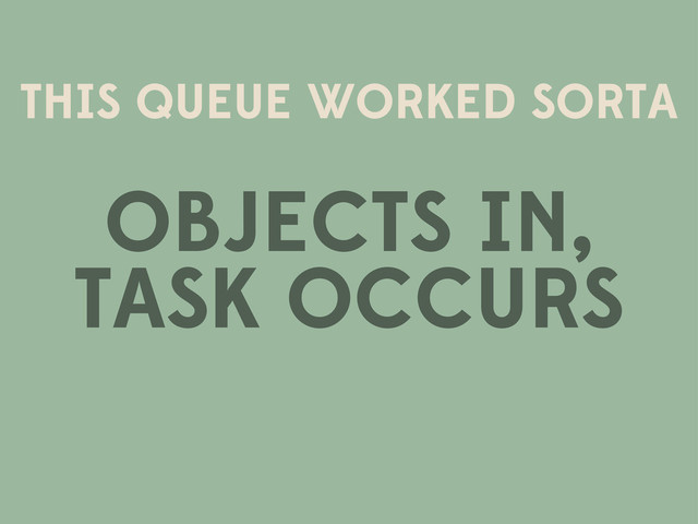 THIS QUEUE WORKED SORTA
OBJECTS IN,
TASK OCCURS
