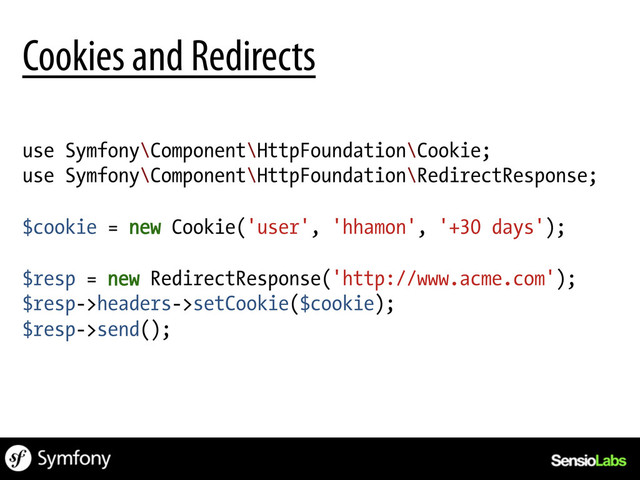 use Symfony\Component\HttpFoundation\Cookie;
use Symfony\Component\HttpFoundation\RedirectResponse;
$cookie = new Cookie('user', 'hhamon', '+30 days');
$resp = new RedirectResponse('http://www.acme.com');
$resp->headers->setCookie($cookie);
$resp->send();
Cookies and Redirects
