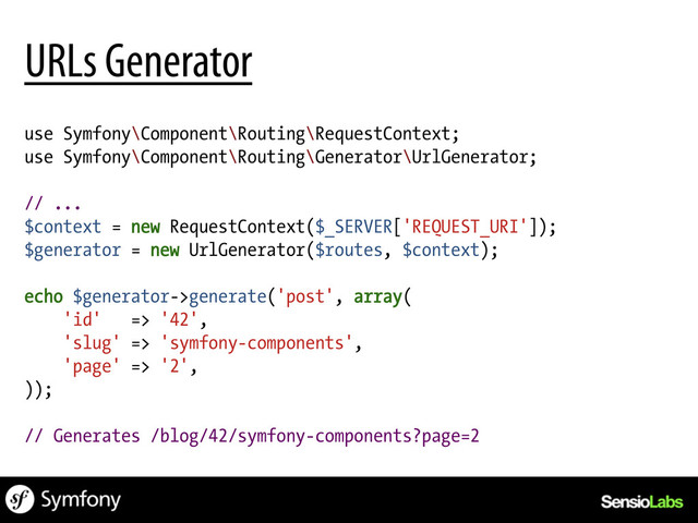 use Symfony\Component\Routing\RequestContext;
use Symfony\Component\Routing\Generator\UrlGenerator;
// ...
$context = new RequestContext($_SERVER['REQUEST_URI']);
$generator = new UrlGenerator($routes, $context);
echo $generator->generate('post', array(
'id' => '42',
'slug' => 'symfony-components',
'page' => '2',
));
// Generates /blog/42/symfony-components?page=2
URLs Generator
