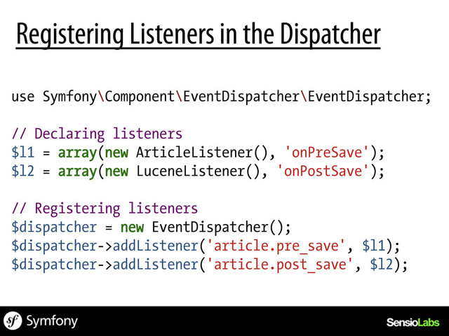 use Symfony\Component\EventDispatcher\EventDispatcher;
// Declaring listeners
$l1 = array(new ArticleListener(), 'onPreSave');
$l2 = array(new LuceneListener(), 'onPostSave');
// Registering listeners
$dispatcher = new EventDispatcher();
$dispatcher->addListener('article.pre_save', $l1);
$dispatcher->addListener('article.post_save', $l2);
Registering Listeners in the Dispatcher
