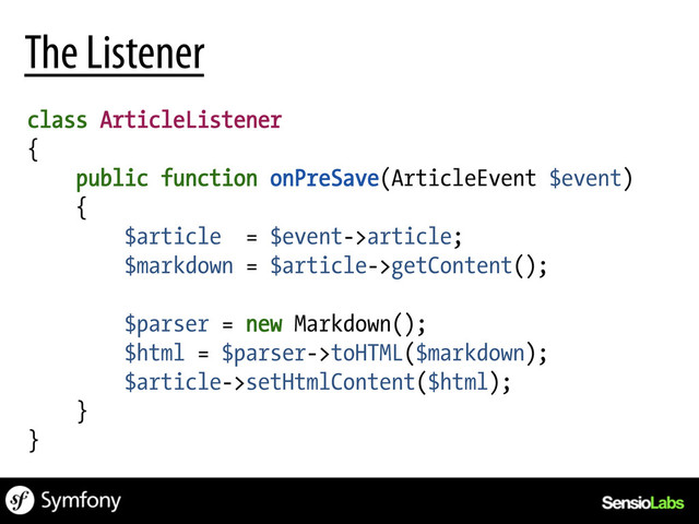 The Listener
class ArticleListener
{
public function onPreSave(ArticleEvent $event)
{
$article = $event->article;
$markdown = $article->getContent();
$parser = new Markdown();
$html = $parser->toHTML($markdown);
$article->setHtmlContent($html);
}
}
