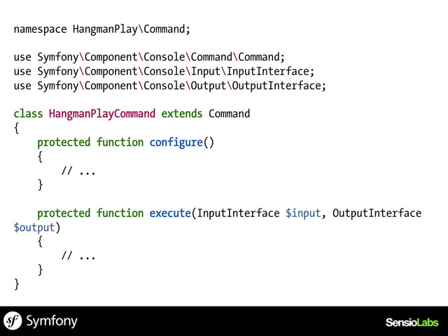 namespace HangmanPlay\Command;
use Symfony\Component\Console\Command\Command;
use Symfony\Component\Console\Input\InputInterface;
use Symfony\Component\Console\Output\OutputInterface;
class HangmanPlayCommand extends Command
{
protected function configure()
{
// ...
}
protected function execute(InputInterface $input, OutputInterface
$output)
{
// ...
}
}

