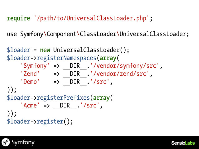 require '/path/to/UniversalClassLoader.php';
use Symfony\Component\ClassLoader\UniversalClassLoader;
$loader = new UniversalClassLoader();
$loader->registerNamespaces(array(
'Symfony' => __DIR__.'/vendor/symfony/src',
'Zend' => __DIR__.'/vendor/zend/src',
'Demo' => __DIR__.'/src',
));
$loader->registerPrefixes(array(
'Acme' => __DIR__.'/src',
));
$loader->register();
