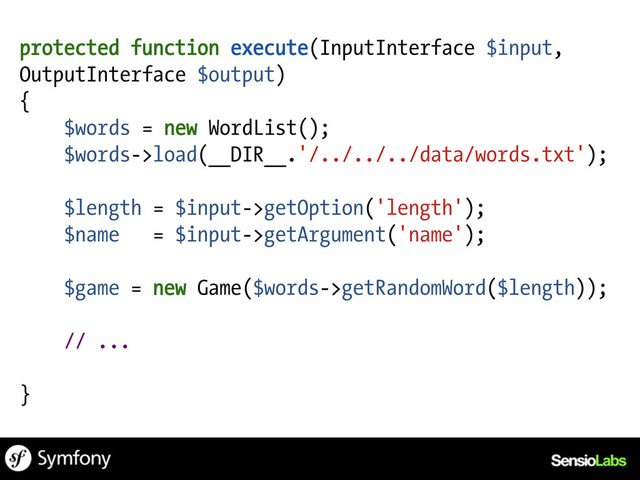 protected function execute(InputInterface $input,
OutputInterface $output)
{
$words = new WordList();
$words->load(__DIR__.'/../../../data/words.txt');
$length = $input->getOption('length');
$name = $input->getArgument('name');
$game = new Game($words->getRandomWord($length));
// ...
}
