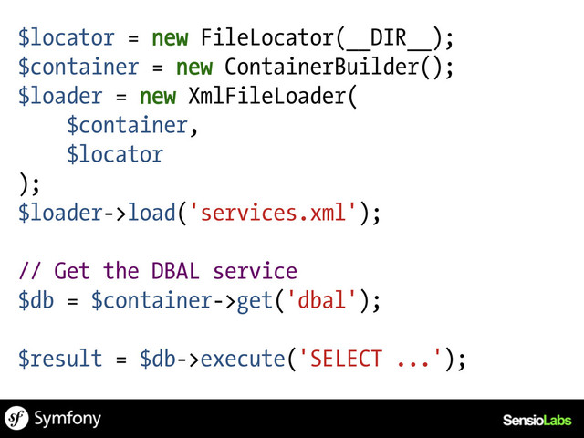 $locator = new FileLocator(__DIR__);
$container = new ContainerBuilder();
$loader = new XmlFileLoader(
$container,
$locator
);
$loader->load('services.xml');
// Get the DBAL service
$db = $container->get('dbal');
$result = $db->execute('SELECT ...');
