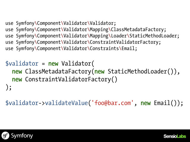 use Symfony\Component\Validator\Validator;
use Symfony\Component\Validator\Mapping\ClassMetadataFactory;
use Symfony\Component\Validator\Mapping\Loader\StaticMethodLoader;
use Symfony\Component\Validator\ConstraintValidatorFactory;
use Symfony\Component\Validator\Constraints\Email;
$validator = new Validator(
new ClassMetadataFactory(new StaticMethodLoader()),
new ConstraintValidatorFactory()
);
$validator->validateValue('foo@bar.com', new Email());
