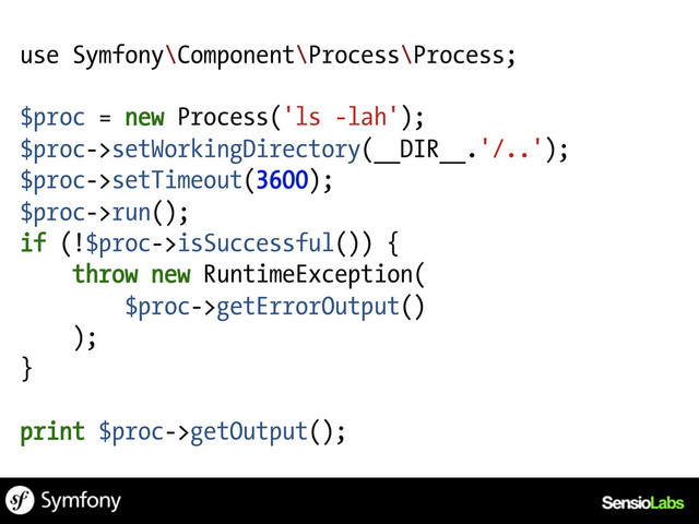 use Symfony\Component\Process\Process;
$proc = new Process('ls -lah');
$proc->setWorkingDirectory(__DIR__.'/..');
$proc->setTimeout(3600);
$proc->run();
if (!$proc->isSuccessful()) {
throw new RuntimeException(
$proc->getErrorOutput()
);
}
print $proc->getOutput();
