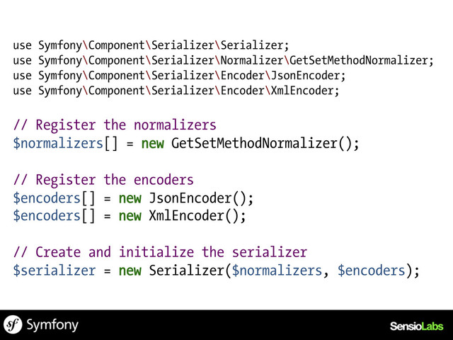 use Symfony\Component\Serializer\Serializer;
use Symfony\Component\Serializer\Normalizer\GetSetMethodNormalizer;
use Symfony\Component\Serializer\Encoder\JsonEncoder;
use Symfony\Component\Serializer\Encoder\XmlEncoder;
// Register the normalizers
$normalizers[] = new GetSetMethodNormalizer();
// Register the encoders
$encoders[] = new JsonEncoder();
$encoders[] = new XmlEncoder();
// Create and initialize the serializer
$serializer = new Serializer($normalizers, $encoders);
