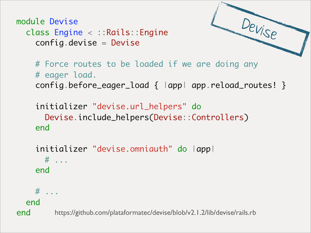 module Devise
class Engine < ::Rails::Engine
config.devise = Devise
# Force routes to be loaded if we are doing any
# eager load.
config.before_eager_load { |app| app.reload_routes! }
initializer "devise.url_helpers" do
Devise.include_helpers(Devise::Controllers)
end
initializer "devise.omniauth" do |app|
# ...
end
# ...
end
end https://github.com/plataformatec/devise/blob/v2.1.2/lib/devise/rails.rb
Devise
