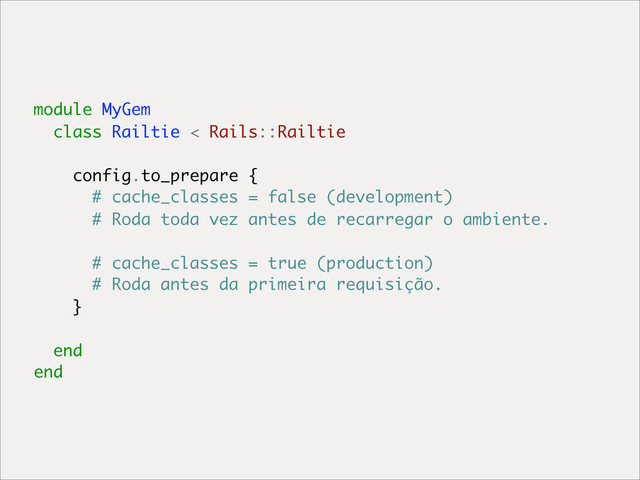 module MyGem
class Railtie < Rails::Railtie
config.to_prepare {
# cache_classes = false (development)
# Roda toda vez antes de recarregar o ambiente.
# cache_classes = true (production)
# Roda antes da primeira requisição.
}
end
end
