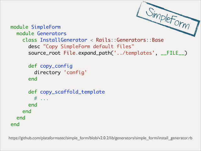 module SimpleForm
module Generators
class InstallGenerator < Rails::Generators::Base
desc "Copy SimpleForm default files"
source_root File.expand_path('../templates', __FILE__)
def copy_config
directory 'config'
end
def copy_scaffold_template
# ...
end
end
end
end
https://github.com/plataformatec/simple_form/blob/v2.0.2/lib/generators/simple_form/install_generator.rb
SimpleForm
