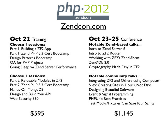 Zendcon.com
Oct 22 Training
Choose 1 sessions:
Part 1: Building a ZF2 App
Part 1: Zend PHP 5.3 Cert Bootcamp
Design Patterns Bootcamp
QA for PHP Projects
Going Deep w/ Zend Server Performance
Choose 1 sessions:
Part 2: Re-usable Modules in ZF2
Part 2: Zend PHP 5.3 Cert Bootcamp
Hands-On MongoDB
Design and Build Your API
Web-Security 360
Oct 23-25 Conference
Notable Zend-based talks...
Intro to Zend Server 6
Intro to ZF2 Router
Working with ZF2’s Zend\Form
Zend\Db 2.0
Cryptography Made Easy in ZF2
Notable community talks...
Integrating ZF2 and Others using Composer
Silex: Creating Sites in Hours, Not Days
Designing Beautiful Software
Event & Signal Programming
PHPUnit Best Practices
Test Mocks/Fixtures Can Save Your Sanity
$595 $1,145
