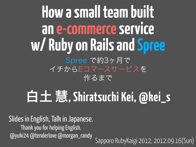 How a small team built
an e-commerce service
w/ Ruby on Rails and Spree
4QSFFͰ໿ϲ݄Ͱ
Πν͔Β&ίϚʔεαʔϏεΛ
࡞Δ·Ͱ
Sapporo RubyKaigi 2012, 2012.09.16(Sun)
ന౔ ܛ, Shiratsuchi Kei, @kei_s
Slides in English, Talk in Japanese.
Thank you for helping English.
@yuki24 @tenderlove @morgan_randy
