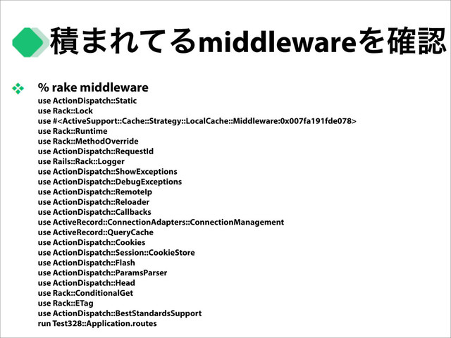 % rake middleware
use ActionDispatch::Static
use Rack::Lock
use #
use Rack::Runtime
use Rack::MethodOverride
use ActionDispatch::RequestId
use Rails::Rack::Logger
use ActionDispatch::ShowExceptions
use ActionDispatch::DebugExceptions
use ActionDispatch::RemoteIp
use ActionDispatch::Reloader
use ActionDispatch::Callbacks
use ActiveRecord::ConnectionAdapters::ConnectionManagement
use ActiveRecord::QueryCache
use ActionDispatch::Cookies
use ActionDispatch::Session::CookieStore
use ActionDispatch::Flash
use ActionDispatch::ParamsParser
use ActionDispatch::Head
use Rack::ConditionalGet
use Rack::ETag
use ActionDispatch::BestStandardsSupport
run Test328::Application.routes
ੵ·ΕͯΔmiddlewareΛ֬ೝ
