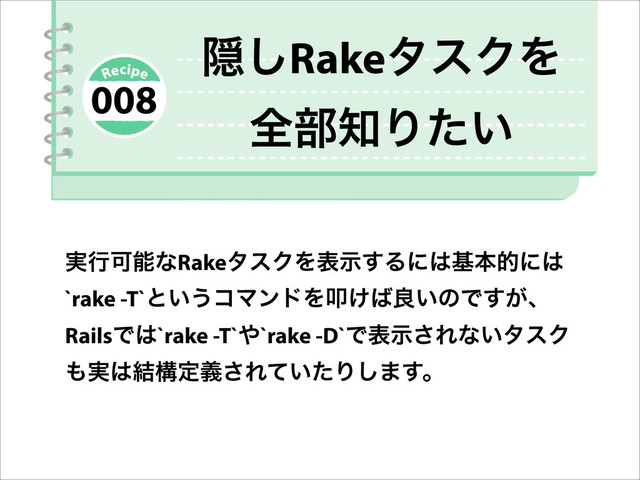 ࣮ߦՄೳͳRakeλεΫΛදࣔ͢Δʹ͸جຊతʹ͸
`rake -T`ͱ͍͏ίϚϯυΛୟ͚͹ྑ͍ͷͰ͕͢ɺ
RailsͰ͸`rake -T`΍`rake -D`Ͱදࣔ͞Εͳ͍λεΫ
΋࣮͸݁ߏఆٛ͞Ε͍ͯͨΓ͠·͢ɻ
Ӆ͠RakeλεΫΛ
શ෦஌Γ͍ͨ
008
