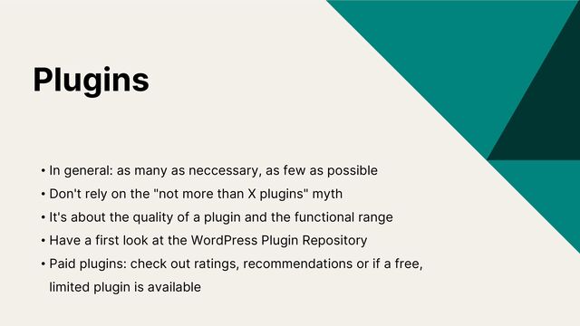 Plugins
• In general: as many as neccessary, as few as possible
• Don't rely on the "not more than X plugins" myth
• It's about the quality of a plugin and the functional range
• Have a first look at the WordPress Plugin Repository
• Paid plugins: check out ratings, recommendations or if a free,
limited plugin is available
