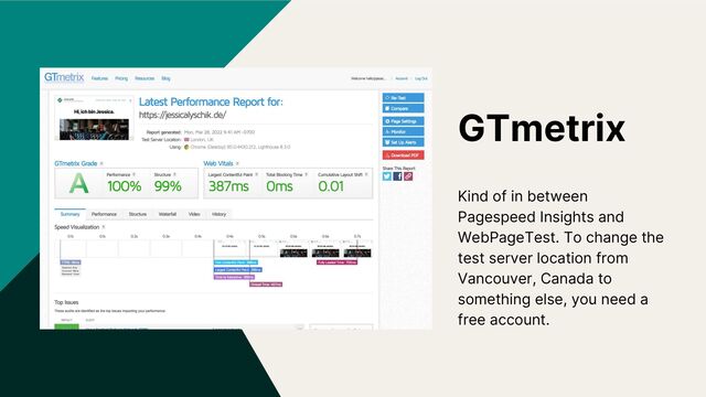 GTmetrix
Kind of in between
Pagespeed Insights and
WebPageTest. To change the
test server location from
Vancouver, Canada to
something else, you need a
free account.
