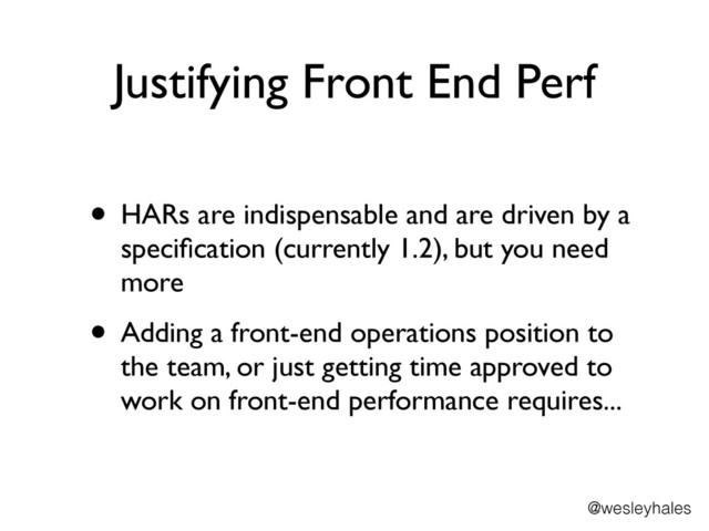 Justifying Front End Perf
• HARs are indispensable and are driven by a
speciﬁcation (currently 1.2), but you need
more	

• Adding a front-end operations position to
the team, or just getting time approved to
work on front-end performance requires...
@wesleyhales
